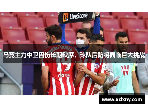 马竞主力中卫因伤长期缺席，球队后防将面临巨大挑战