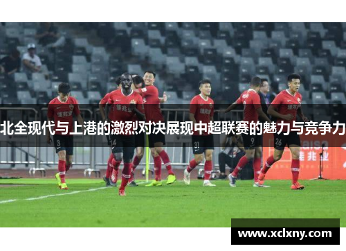 北全现代与上港的激烈对决展现中超联赛的魅力与竞争力